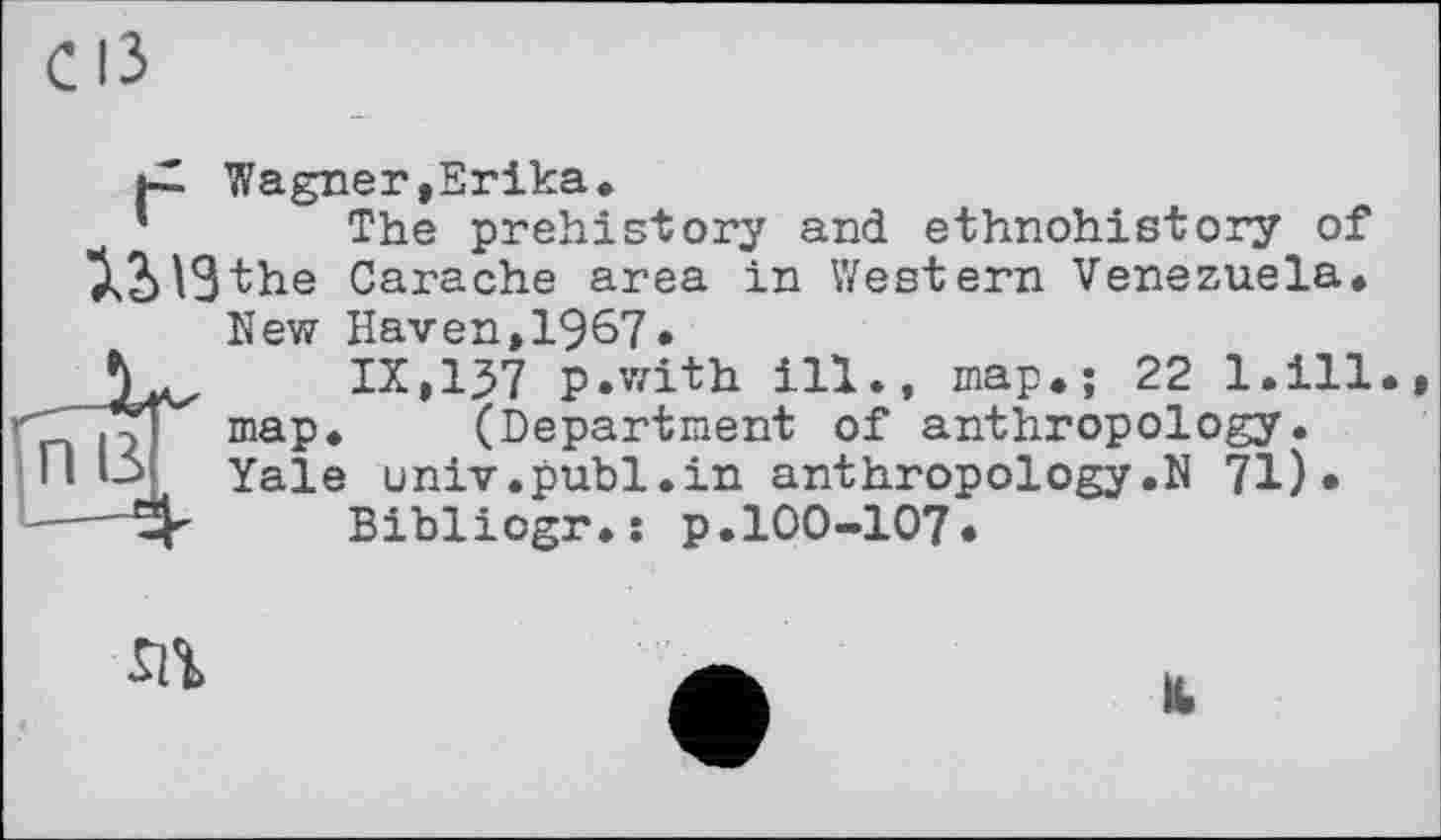 ﻿|-2 Wagner,Erika.
The prehistory and ethnohistory of 3>2>13the Carache area in Western Venezuela.
п в
New Haven,1967.
IX,157 p.with ill., map.; 22 l.ill map. (Department of anthropology. Yale univ.publ.in anthropology.N 71)*
Bibliogr.: p.100-107.